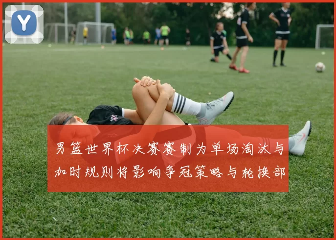 男篮世界杯决赛赛制为单场淘汰与加时规则将影响争冠策略与轮换部署