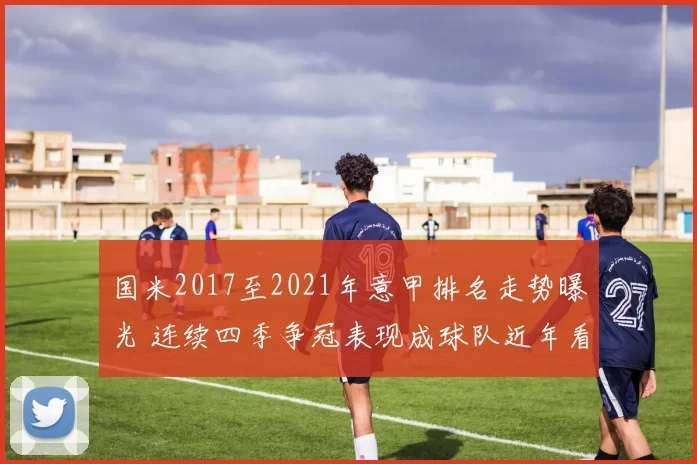 国米2017至2021年意甲排名走势曝光 连续四季争冠表现成球队近年看点