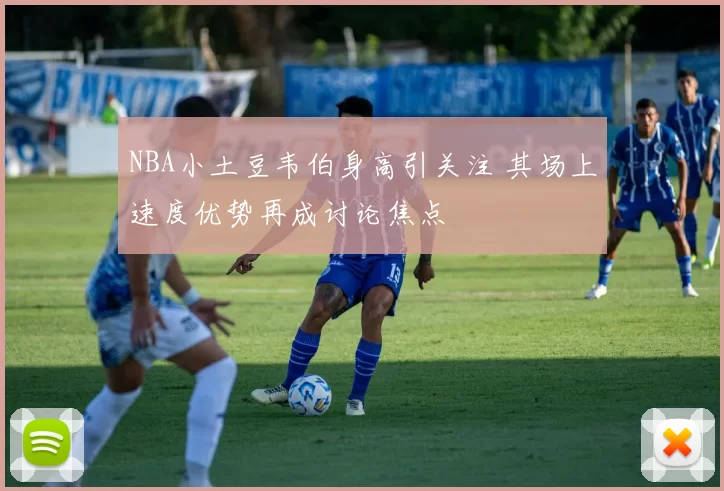NBA小土豆韦伯身高引关注 其场上速度优势再成讨论焦点