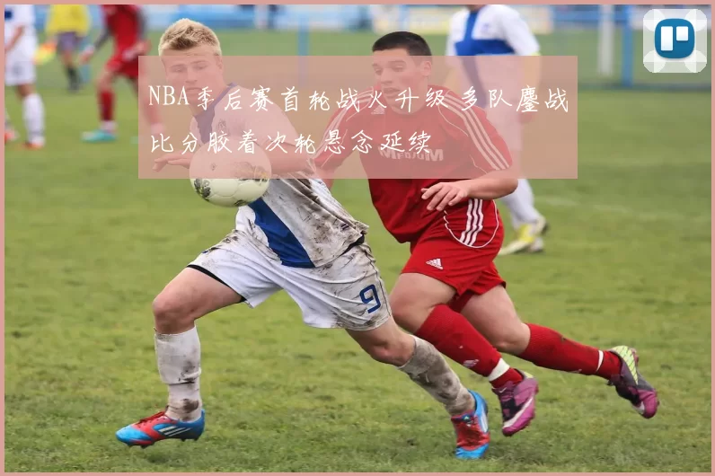 NBA季后赛首轮战火升级 多队鏖战比分胶着次轮悬念延续