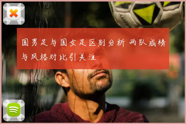 国男足与国女足区别分析 两队成绩与风格对比引关注
