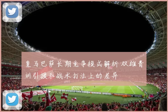 皇马巴萨长期竞争模式解析 双雄青训引援和战术打法上的差异