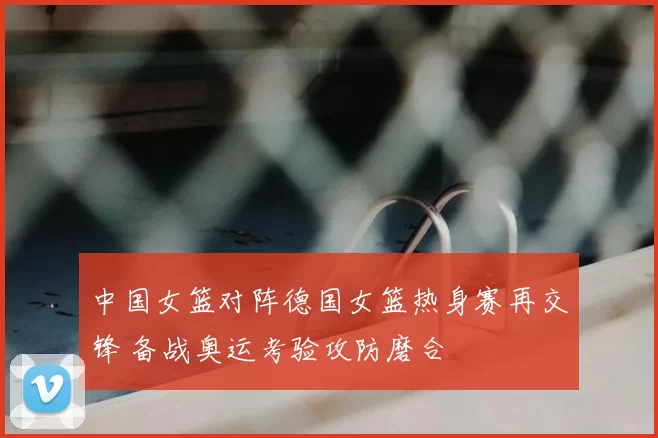 中国女篮对阵德国女篮热身赛再交锋 备战奥运考验攻防磨合