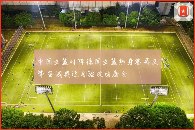 中国女篮对阵德国女篮热身赛再交锋 备战奥运考验攻防磨合