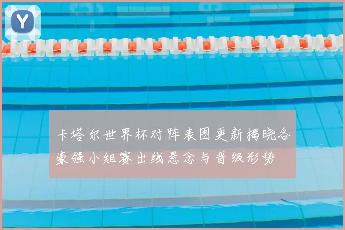 卡塔尔世界杯对阵表图更新揭晓各豪强小组赛出线悬念与晋级形势