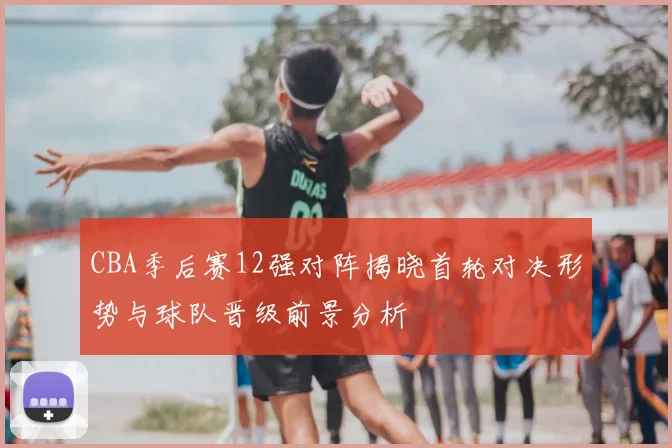 CBA季后赛12强对阵揭晓首轮对决形势与球队晋级前景分析