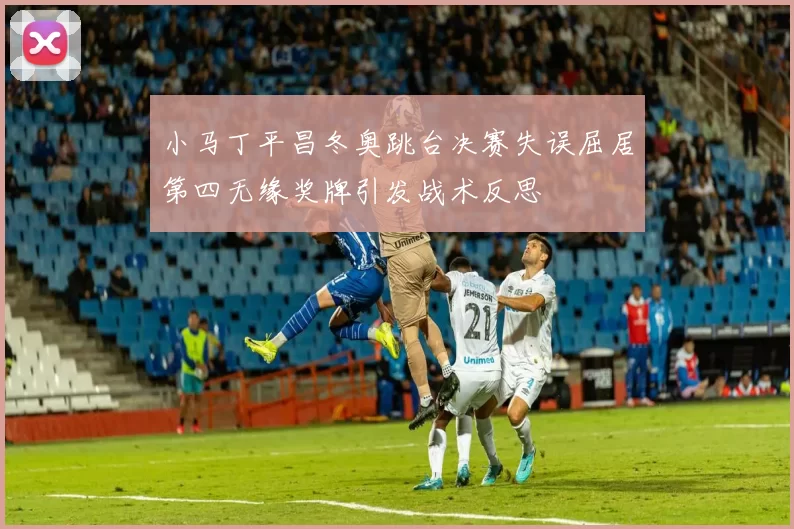 小马丁平昌冬奥跳台决赛失误屈居第四无缘奖牌引发战术反思