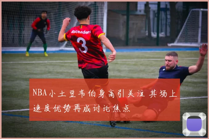 NBA小土豆韦伯身高引关注 其场上速度优势再成讨论焦点