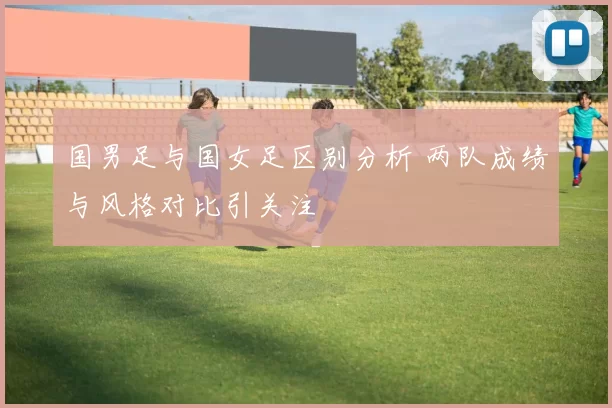 国男足与国女足区别分析 两队成绩与风格对比引关注
