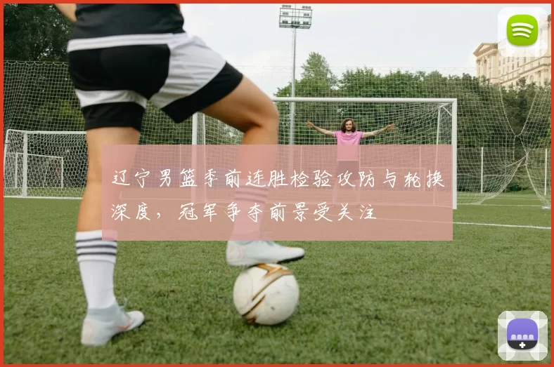 辽宁男篮季前连胜检验攻防与轮换深度，冠军争夺前景受关注