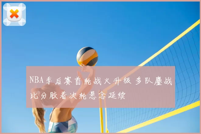NBA季后赛首轮战火升级 多队鏖战比分胶着次轮悬念延续