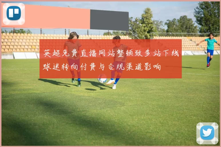 英超免费直播网站整顿致多站下线球迷转向付费与合规渠道影响