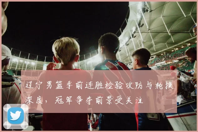 辽宁男篮季前连胜检验攻防与轮换深度，冠军争夺前景受关注