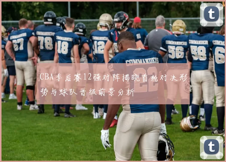 CBA季后赛12强对阵揭晓首轮对决形势与球队晋级前景分析