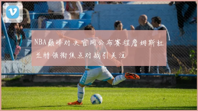 NBA巅峰对决官网公布赛程詹姆斯杜兰特领衔焦点对战引关注