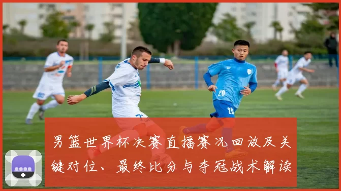男篮世界杯决赛直播赛况回放及关键对位、最终比分与夺冠战术解读