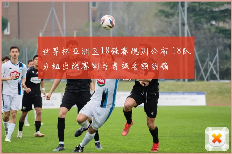 世界杯亚洲区18强赛规则公布 18队分组出线赛制与晋级名额明确