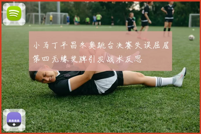 小马丁平昌冬奥跳台决赛失误屈居第四无缘奖牌引发战术反思