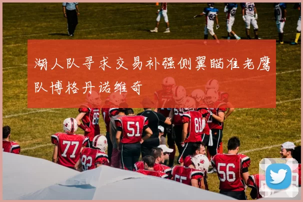 湖人队寻求交易补强侧翼瞄准老鹰队博格丹诺维奇