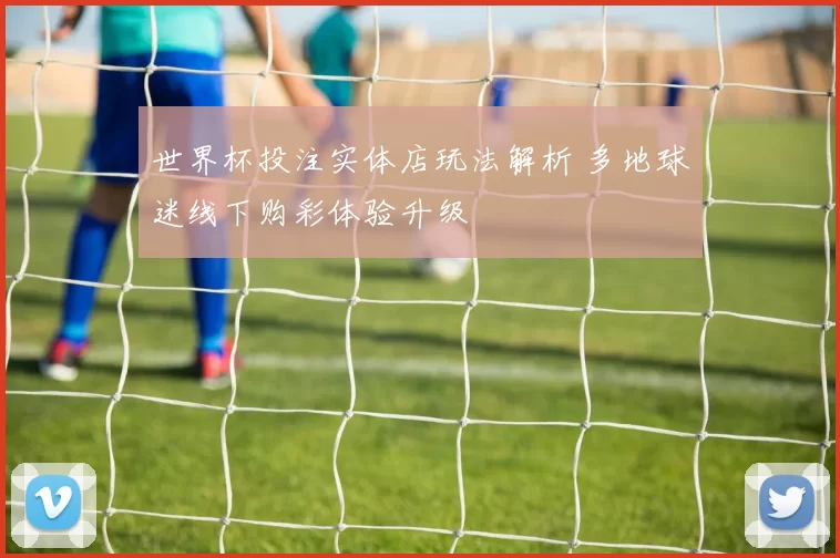 世界杯投注实体店玩法解析 多地球迷线下购彩体验升级