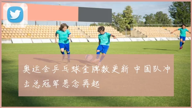 奥运会乒乓球金牌数更新 中国队冲击总冠军悬念再起