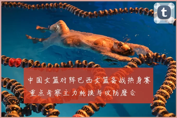 中国女篮对阵巴西女篮备战热身赛 重点考察主力轮换与攻防磨合