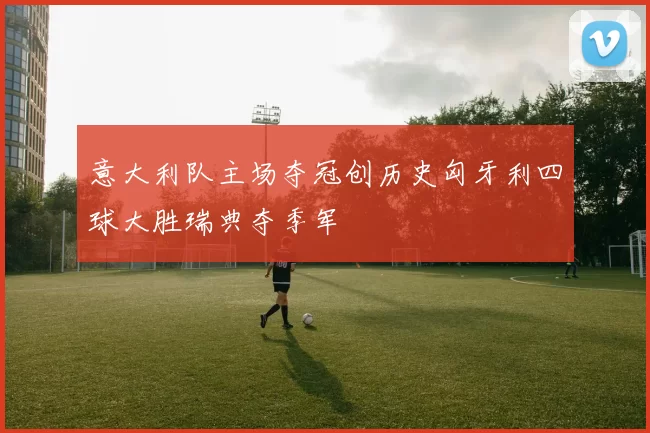 意大利队主场夺冠创历史匈牙利四球大胜瑞典夺季军