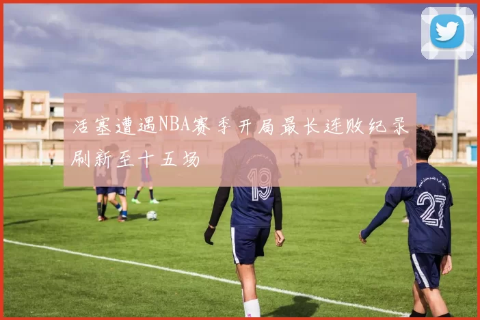 活塞遭遇NBA赛季开局最长连败纪录刷新至十五场