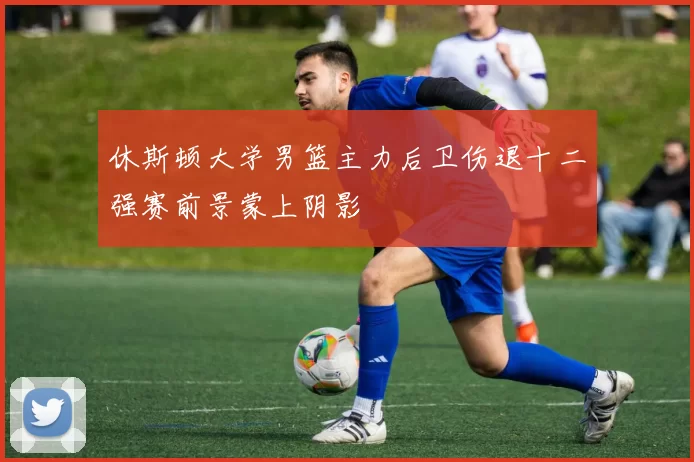 休斯顿大学男篮主力后卫伤退十二强赛前景蒙上阴影