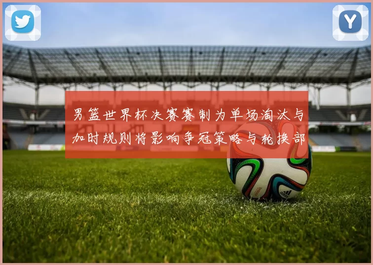 男篮世界杯决赛赛制为单场淘汰与加时规则将影响争冠策略与轮换部署