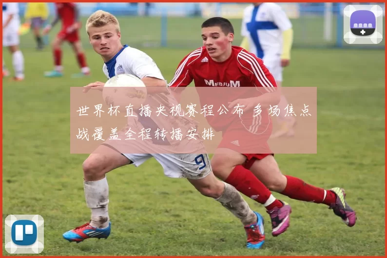 世界杯直播央视赛程公布 多场焦点战覆盖全程转播安排