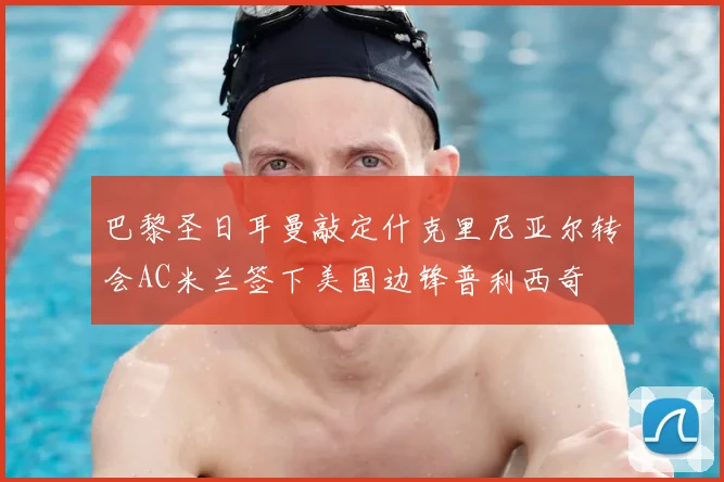 巴黎圣日耳曼敲定什克里尼亚尔转会AC米兰签下美国边锋普利西奇