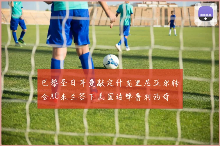巴黎圣日耳曼敲定什克里尼亚尔转会AC米兰签下美国边锋普利西奇