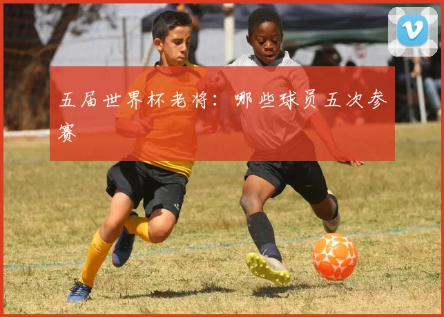 五届世界杯老将：哪些球员五次参赛