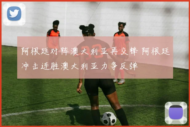阿根廷对阵澳大利亚再交锋 阿根廷冲击连胜澳大利亚力争反弹