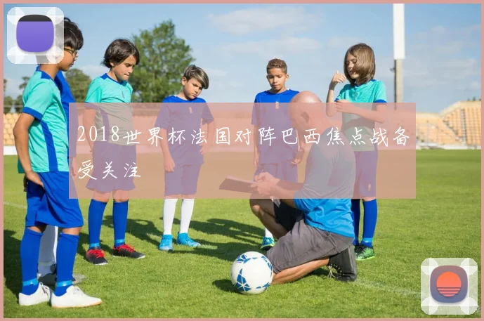 2018世界杯法国对阵巴西焦点战备受关注