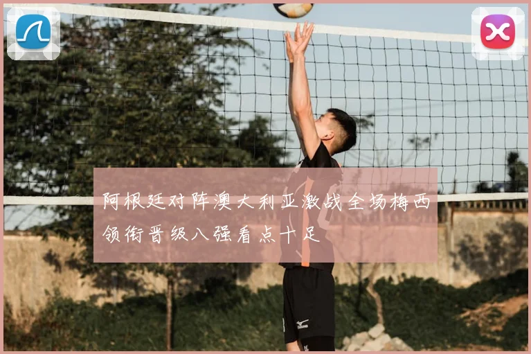 阿根廷对阵澳大利亚激战全场梅西领衔晋级八强看点十足
